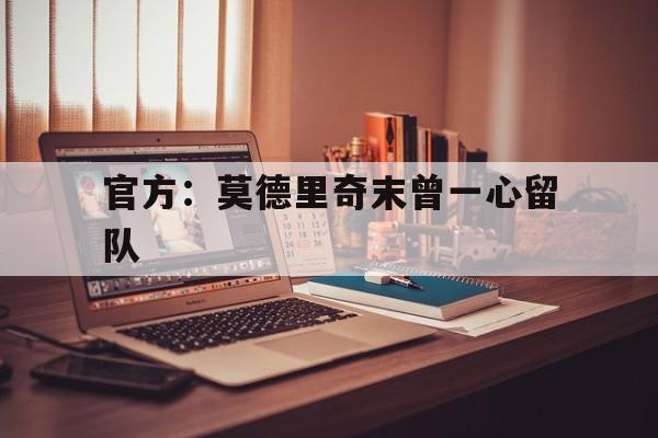 官方：莫德里奇末曾一心留队(莫德里奇告别皇马最后一场比赛)